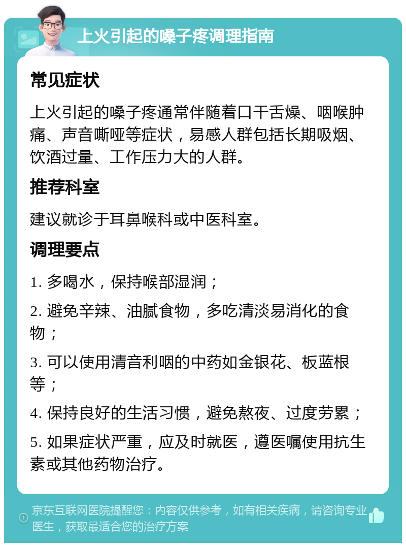 上火引起的嗓子疼调理指南 常见症状 上火引起的嗓子疼通常伴随着口干舌燥、咽喉肿痛、声音嘶哑等症状，易感人群包括长期吸烟、饮酒过量、工作压力大的人群。 推荐科室 建议就诊于耳鼻喉科或中医科室。 调理要点 1. 多喝水，保持喉部湿润； 2. 避免辛辣、油腻食物，多吃清淡易消化的食物； 3. 可以使用清音利咽的中药如金银花、板蓝根等； 4. 保持良好的生活习惯，避免熬夜、过度劳累； 5. 如果症状严重，应及时就医，遵医嘱使用抗生素或其他药物治疗。