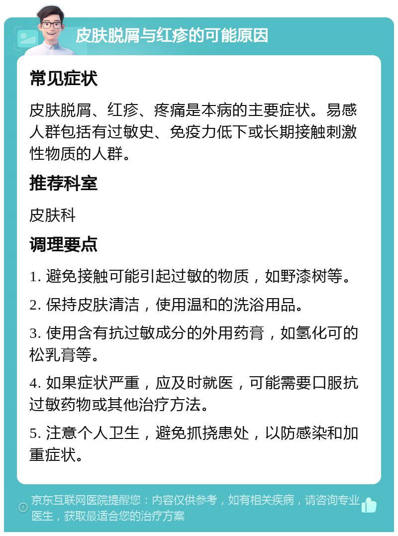 皮肤脱屑与红疹的可能原因 常见症状 皮肤脱屑、红疹、疼痛是本病的主要症状。易感人群包括有过敏史、免疫力低下或长期接触刺激性物质的人群。 推荐科室 皮肤科 调理要点 1. 避免接触可能引起过敏的物质，如野漆树等。 2. 保持皮肤清洁，使用温和的洗浴用品。 3. 使用含有抗过敏成分的外用药膏，如氢化可的松乳膏等。 4. 如果症状严重，应及时就医，可能需要口服抗过敏药物或其他治疗方法。 5. 注意个人卫生，避免抓挠患处，以防感染和加重症状。