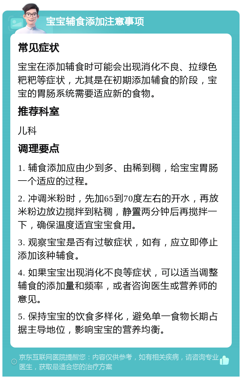 宝宝辅食添加注意事项 常见症状 宝宝在添加辅食时可能会出现消化不良、拉绿色粑粑等症状，尤其是在初期添加辅食的阶段，宝宝的胃肠系统需要适应新的食物。 推荐科室 儿科 调理要点 1. 辅食添加应由少到多、由稀到稠，给宝宝胃肠一个适应的过程。 2. 冲调米粉时，先加65到70度左右的开水，再放米粉边放边搅拌到粘稠，静置两分钟后再搅拌一下，确保温度适宜宝宝食用。 3. 观察宝宝是否有过敏症状，如有，应立即停止添加该种辅食。 4. 如果宝宝出现消化不良等症状，可以适当调整辅食的添加量和频率，或者咨询医生或营养师的意见。 5. 保持宝宝的饮食多样化，避免单一食物长期占据主导地位，影响宝宝的营养均衡。