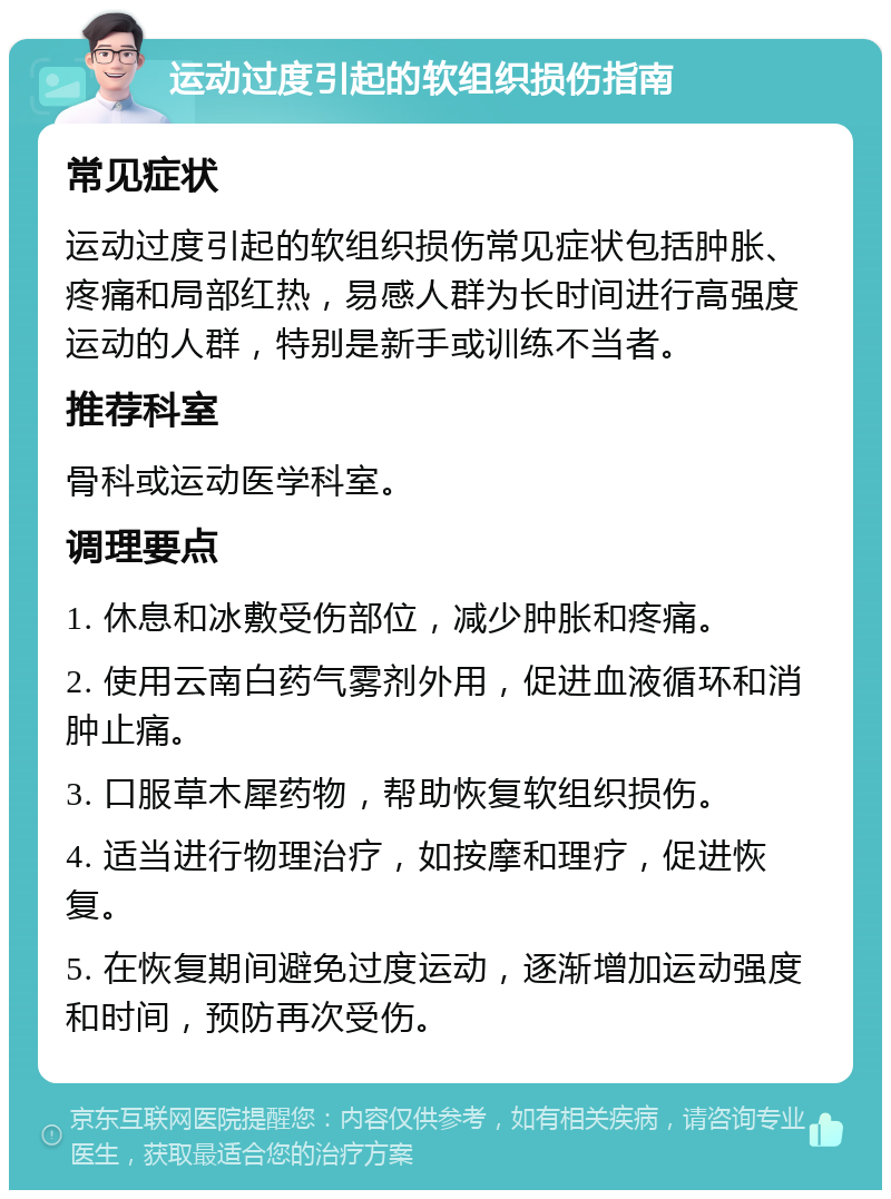 运动过度引起的软组织损伤指南 常见症状 运动过度引起的软组织损伤常见症状包括肿胀、疼痛和局部红热，易感人群为长时间进行高强度运动的人群，特别是新手或训练不当者。 推荐科室 骨科或运动医学科室。 调理要点 1. 休息和冰敷受伤部位，减少肿胀和疼痛。 2. 使用云南白药气雾剂外用，促进血液循环和消肿止痛。 3. 口服草木犀药物，帮助恢复软组织损伤。 4. 适当进行物理治疗，如按摩和理疗，促进恢复。 5. 在恢复期间避免过度运动，逐渐增加运动强度和时间，预防再次受伤。