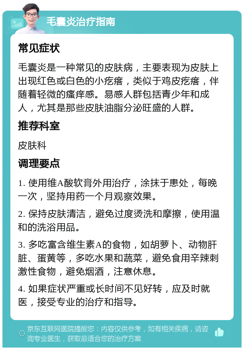 毛囊炎治疗指南 常见症状 毛囊炎是一种常见的皮肤病，主要表现为皮肤上出现红色或白色的小疙瘩，类似于鸡皮疙瘩，伴随着轻微的瘙痒感。易感人群包括青少年和成人，尤其是那些皮肤油脂分泌旺盛的人群。 推荐科室 皮肤科 调理要点 1. 使用维A酸软膏外用治疗，涂抹于患处，每晚一次，坚持用药一个月观察效果。 2. 保持皮肤清洁，避免过度烫洗和摩擦，使用温和的洗浴用品。 3. 多吃富含维生素A的食物，如胡萝卜、动物肝脏、蛋黄等，多吃水果和蔬菜，避免食用辛辣刺激性食物，避免烟酒，注意休息。 4. 如果症状严重或长时间不见好转，应及时就医，接受专业的治疗和指导。