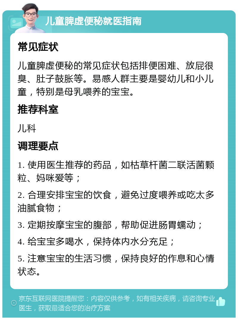 儿童脾虚便秘就医指南 常见症状 儿童脾虚便秘的常见症状包括排便困难、放屁很臭、肚子鼓胀等。易感人群主要是婴幼儿和小儿童，特别是母乳喂养的宝宝。 推荐科室 儿科 调理要点 1. 使用医生推荐的药品，如枯草杆菌二联活菌颗粒、妈咪爱等； 2. 合理安排宝宝的饮食，避免过度喂养或吃太多油腻食物； 3. 定期按摩宝宝的腹部，帮助促进肠胃蠕动； 4. 给宝宝多喝水，保持体内水分充足； 5. 注意宝宝的生活习惯，保持良好的作息和心情状态。