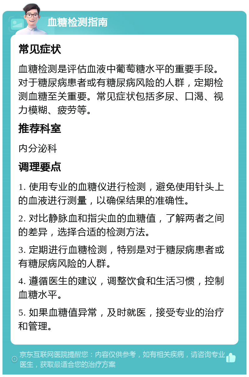 血糖检测指南 常见症状 血糖检测是评估血液中葡萄糖水平的重要手段。对于糖尿病患者或有糖尿病风险的人群，定期检测血糖至关重要。常见症状包括多尿、口渴、视力模糊、疲劳等。 推荐科室 内分泌科 调理要点 1. 使用专业的血糖仪进行检测，避免使用针头上的血液进行测量，以确保结果的准确性。 2. 对比静脉血和指尖血的血糖值，了解两者之间的差异，选择合适的检测方法。 3. 定期进行血糖检测，特别是对于糖尿病患者或有糖尿病风险的人群。 4. 遵循医生的建议，调整饮食和生活习惯，控制血糖水平。 5. 如果血糖值异常，及时就医，接受专业的治疗和管理。