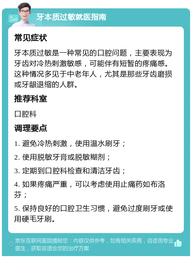 牙本质过敏就医指南 常见症状 牙本质过敏是一种常见的口腔问题，主要表现为牙齿对冷热刺激敏感，可能伴有短暂的疼痛感。这种情况多见于中老年人，尤其是那些牙齿磨损或牙龈退缩的人群。 推荐科室 口腔科 调理要点 1. 避免冷热刺激，使用温水刷牙； 2. 使用脱敏牙膏或脱敏糊剂； 3. 定期到口腔科检查和清洁牙齿； 4. 如果疼痛严重，可以考虑使用止痛药如布洛芬； 5. 保持良好的口腔卫生习惯，避免过度刷牙或使用硬毛牙刷。