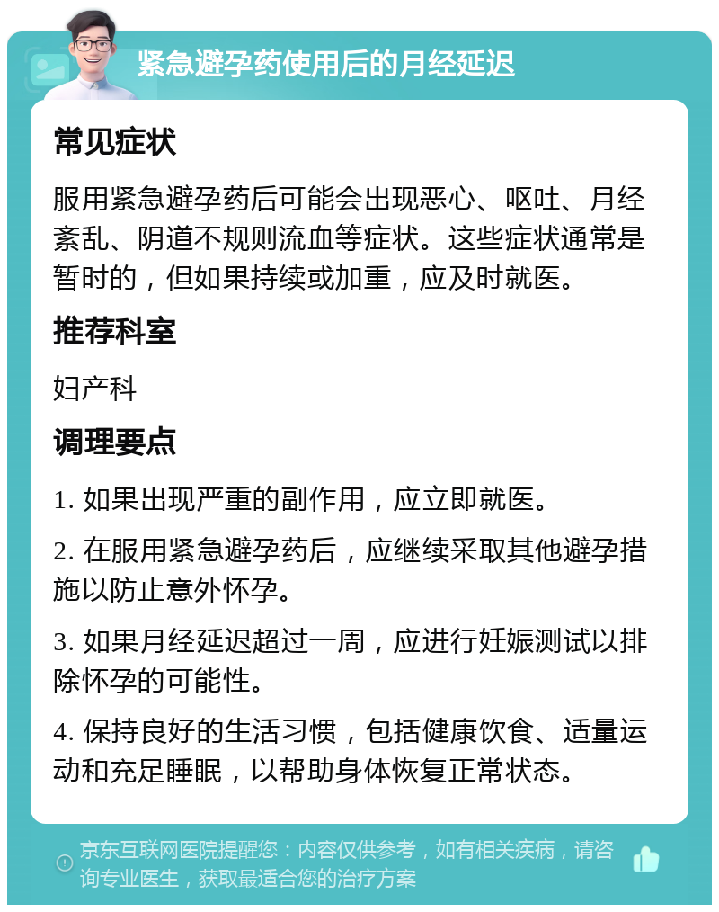 紧急避孕药使用后的月经延迟 常见症状 服用紧急避孕药后可能会出现恶心、呕吐、月经紊乱、阴道不规则流血等症状。这些症状通常是暂时的，但如果持续或加重，应及时就医。 推荐科室 妇产科 调理要点 1. 如果出现严重的副作用，应立即就医。 2. 在服用紧急避孕药后，应继续采取其他避孕措施以防止意外怀孕。 3. 如果月经延迟超过一周，应进行妊娠测试以排除怀孕的可能性。 4. 保持良好的生活习惯，包括健康饮食、适量运动和充足睡眠，以帮助身体恢复正常状态。