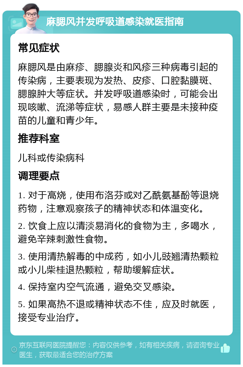 麻腮风并发呼吸道感染就医指南 常见症状 麻腮风是由麻疹、腮腺炎和风疹三种病毒引起的传染病，主要表现为发热、皮疹、口腔黏膜斑、腮腺肿大等症状。并发呼吸道感染时，可能会出现咳嗽、流涕等症状，易感人群主要是未接种疫苗的儿童和青少年。 推荐科室 儿科或传染病科 调理要点 1. 对于高烧，使用布洛芬或对乙酰氨基酚等退烧药物，注意观察孩子的精神状态和体温变化。 2. 饮食上应以清淡易消化的食物为主，多喝水，避免辛辣刺激性食物。 3. 使用清热解毒的中成药，如小儿豉翘清热颗粒或小儿柴桂退热颗粒，帮助缓解症状。 4. 保持室内空气流通，避免交叉感染。 5. 如果高热不退或精神状态不佳，应及时就医，接受专业治疗。