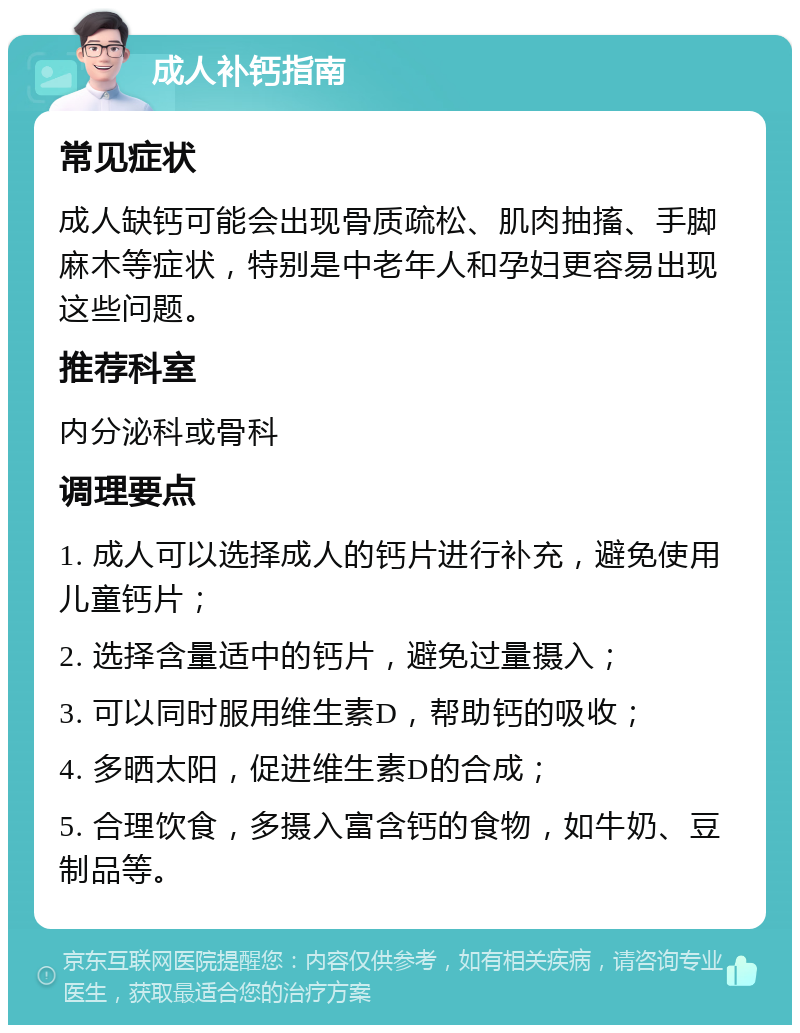 成人补钙指南 常见症状 成人缺钙可能会出现骨质疏松、肌肉抽搐、手脚麻木等症状，特别是中老年人和孕妇更容易出现这些问题。 推荐科室 内分泌科或骨科 调理要点 1. 成人可以选择成人的钙片进行补充，避免使用儿童钙片； 2. 选择含量适中的钙片，避免过量摄入； 3. 可以同时服用维生素D，帮助钙的吸收； 4. 多晒太阳，促进维生素D的合成； 5. 合理饮食，多摄入富含钙的食物，如牛奶、豆制品等。