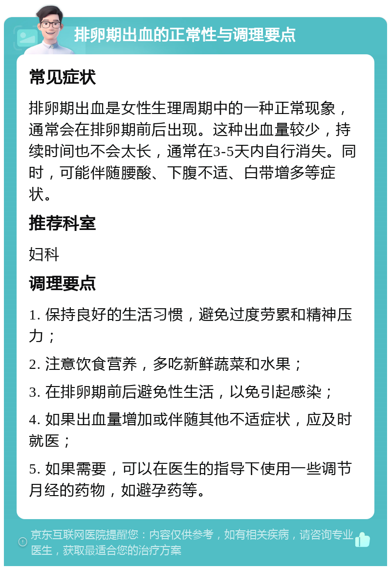 排卵期出血的正常性与调理要点 常见症状 排卵期出血是女性生理周期中的一种正常现象，通常会在排卵期前后出现。这种出血量较少，持续时间也不会太长，通常在3-5天内自行消失。同时，可能伴随腰酸、下腹不适、白带增多等症状。 推荐科室 妇科 调理要点 1. 保持良好的生活习惯，避免过度劳累和精神压力； 2. 注意饮食营养，多吃新鲜蔬菜和水果； 3. 在排卵期前后避免性生活，以免引起感染； 4. 如果出血量增加或伴随其他不适症状，应及时就医； 5. 如果需要，可以在医生的指导下使用一些调节月经的药物，如避孕药等。