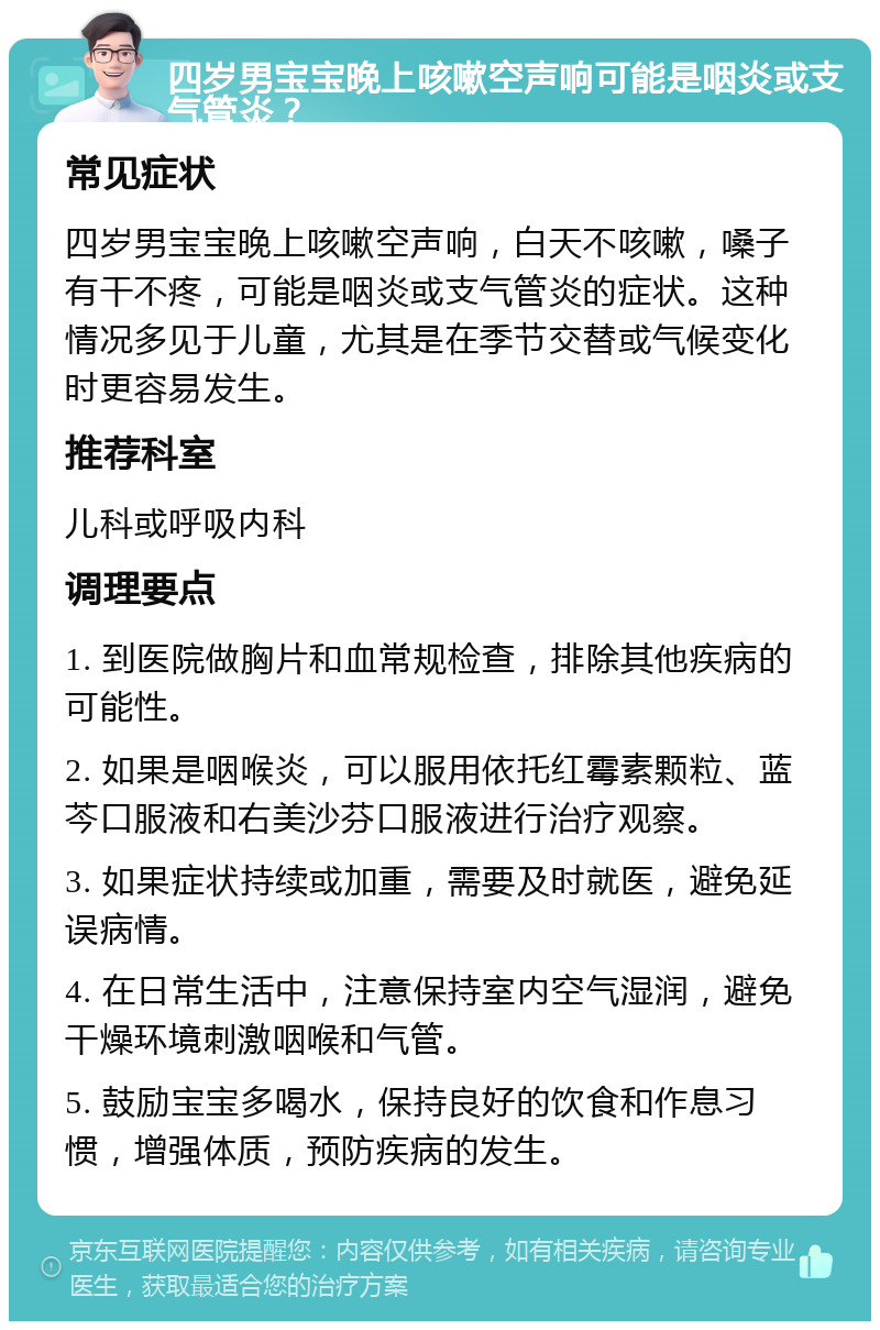 四岁男宝宝晚上咳嗽空声响可能是咽炎或支气管炎？ 常见症状 四岁男宝宝晚上咳嗽空声响，白天不咳嗽，嗓子有干不疼，可能是咽炎或支气管炎的症状。这种情况多见于儿童，尤其是在季节交替或气候变化时更容易发生。 推荐科室 儿科或呼吸内科 调理要点 1. 到医院做胸片和血常规检查，排除其他疾病的可能性。 2. 如果是咽喉炎，可以服用依托红霉素颗粒、蓝芩口服液和右美沙芬口服液进行治疗观察。 3. 如果症状持续或加重，需要及时就医，避免延误病情。 4. 在日常生活中，注意保持室内空气湿润，避免干燥环境刺激咽喉和气管。 5. 鼓励宝宝多喝水，保持良好的饮食和作息习惯，增强体质，预防疾病的发生。