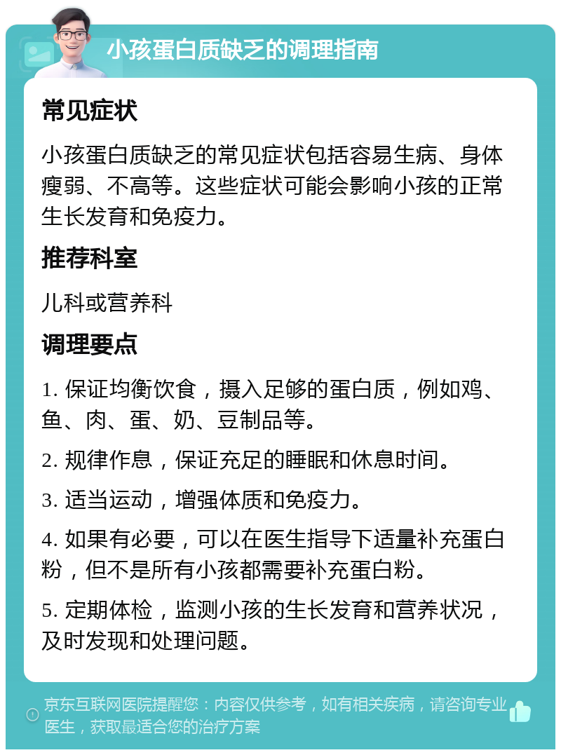 小孩蛋白质缺乏的调理指南 常见症状 小孩蛋白质缺乏的常见症状包括容易生病、身体瘦弱、不高等。这些症状可能会影响小孩的正常生长发育和免疫力。 推荐科室 儿科或营养科 调理要点 1. 保证均衡饮食，摄入足够的蛋白质，例如鸡、鱼、肉、蛋、奶、豆制品等。 2. 规律作息，保证充足的睡眠和休息时间。 3. 适当运动，增强体质和免疫力。 4. 如果有必要，可以在医生指导下适量补充蛋白粉，但不是所有小孩都需要补充蛋白粉。 5. 定期体检，监测小孩的生长发育和营养状况，及时发现和处理问题。