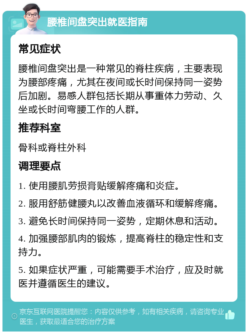 腰椎间盘突出就医指南 常见症状 腰椎间盘突出是一种常见的脊柱疾病，主要表现为腰部疼痛，尤其在夜间或长时间保持同一姿势后加剧。易感人群包括长期从事重体力劳动、久坐或长时间弯腰工作的人群。 推荐科室 骨科或脊柱外科 调理要点 1. 使用腰肌劳损膏贴缓解疼痛和炎症。 2. 服用舒筋健腰丸以改善血液循环和缓解疼痛。 3. 避免长时间保持同一姿势，定期休息和活动。 4. 加强腰部肌肉的锻炼，提高脊柱的稳定性和支持力。 5. 如果症状严重，可能需要手术治疗，应及时就医并遵循医生的建议。