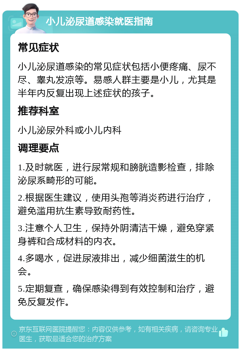 小儿泌尿道感染就医指南 常见症状 小儿泌尿道感染的常见症状包括小便疼痛、尿不尽、睾丸发凉等。易感人群主要是小儿，尤其是半年内反复出现上述症状的孩子。 推荐科室 小儿泌尿外科或小儿内科 调理要点 1.及时就医，进行尿常规和膀胱造影检查，排除泌尿系畸形的可能。 2.根据医生建议，使用头孢等消炎药进行治疗，避免滥用抗生素导致耐药性。 3.注意个人卫生，保持外阴清洁干燥，避免穿紧身裤和合成材料的内衣。 4.多喝水，促进尿液排出，减少细菌滋生的机会。 5.定期复查，确保感染得到有效控制和治疗，避免反复发作。