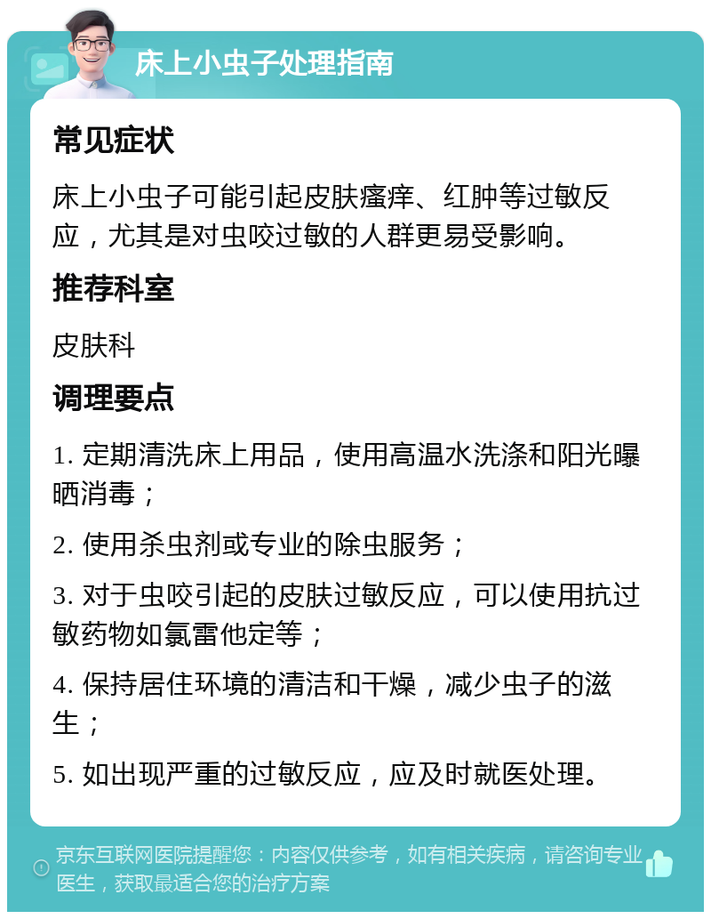 床上小虫子处理指南 常见症状 床上小虫子可能引起皮肤瘙痒、红肿等过敏反应，尤其是对虫咬过敏的人群更易受影响。 推荐科室 皮肤科 调理要点 1. 定期清洗床上用品，使用高温水洗涤和阳光曝晒消毒； 2. 使用杀虫剂或专业的除虫服务； 3. 对于虫咬引起的皮肤过敏反应，可以使用抗过敏药物如氯雷他定等； 4. 保持居住环境的清洁和干燥，减少虫子的滋生； 5. 如出现严重的过敏反应，应及时就医处理。