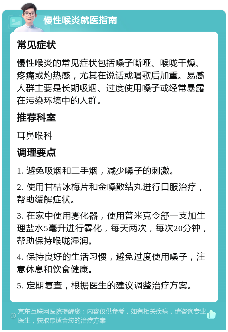 慢性喉炎就医指南 常见症状 慢性喉炎的常见症状包括嗓子嘶哑、喉咙干燥、疼痛或灼热感，尤其在说话或唱歌后加重。易感人群主要是长期吸烟、过度使用嗓子或经常暴露在污染环境中的人群。 推荐科室 耳鼻喉科 调理要点 1. 避免吸烟和二手烟，减少嗓子的刺激。 2. 使用甘桔冰梅片和金嗓散结丸进行口服治疗，帮助缓解症状。 3. 在家中使用雾化器，使用普米克令舒一支加生理盐水5毫升进行雾化，每天两次，每次20分钟，帮助保持喉咙湿润。 4. 保持良好的生活习惯，避免过度使用嗓子，注意休息和饮食健康。 5. 定期复查，根据医生的建议调整治疗方案。