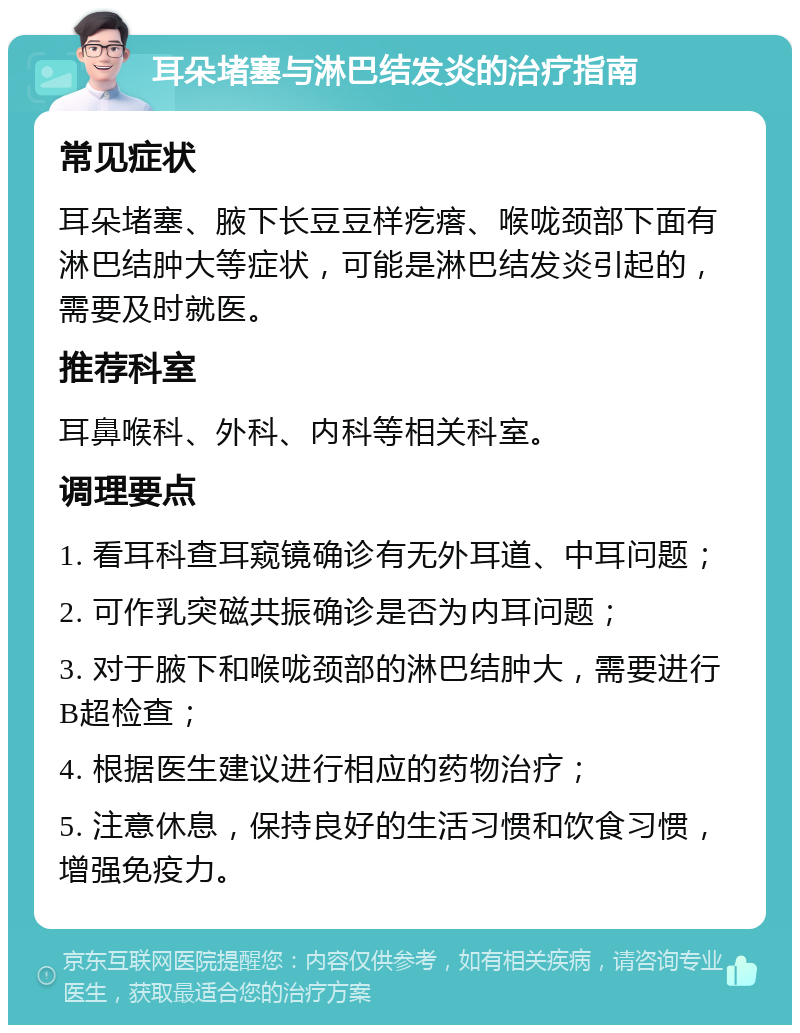 耳朵堵塞与淋巴结发炎的治疗指南 常见症状 耳朵堵塞、腋下长豆豆样疙瘩、喉咙颈部下面有淋巴结肿大等症状，可能是淋巴结发炎引起的，需要及时就医。 推荐科室 耳鼻喉科、外科、内科等相关科室。 调理要点 1. 看耳科查耳窥镜确诊有无外耳道、中耳问题； 2. 可作乳突磁共振确诊是否为内耳问题； 3. 对于腋下和喉咙颈部的淋巴结肿大，需要进行B超检查； 4. 根据医生建议进行相应的药物治疗； 5. 注意休息，保持良好的生活习惯和饮食习惯，增强免疫力。