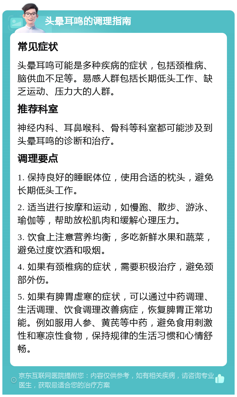 头晕耳鸣的调理指南 常见症状 头晕耳鸣可能是多种疾病的症状，包括颈椎病、脑供血不足等。易感人群包括长期低头工作、缺乏运动、压力大的人群。 推荐科室 神经内科、耳鼻喉科、骨科等科室都可能涉及到头晕耳鸣的诊断和治疗。 调理要点 1. 保持良好的睡眠体位，使用合适的枕头，避免长期低头工作。 2. 适当进行按摩和运动，如慢跑、散步、游泳、瑜伽等，帮助放松肌肉和缓解心理压力。 3. 饮食上注意营养均衡，多吃新鲜水果和蔬菜，避免过度饮酒和吸烟。 4. 如果有颈椎病的症状，需要积极治疗，避免颈部外伤。 5. 如果有脾胃虚寒的症状，可以通过中药调理、生活调理、饮食调理改善病症，恢复脾胃正常功能。例如服用人参、黄芪等中药，避免食用刺激性和寒凉性食物，保持规律的生活习惯和心情舒畅。