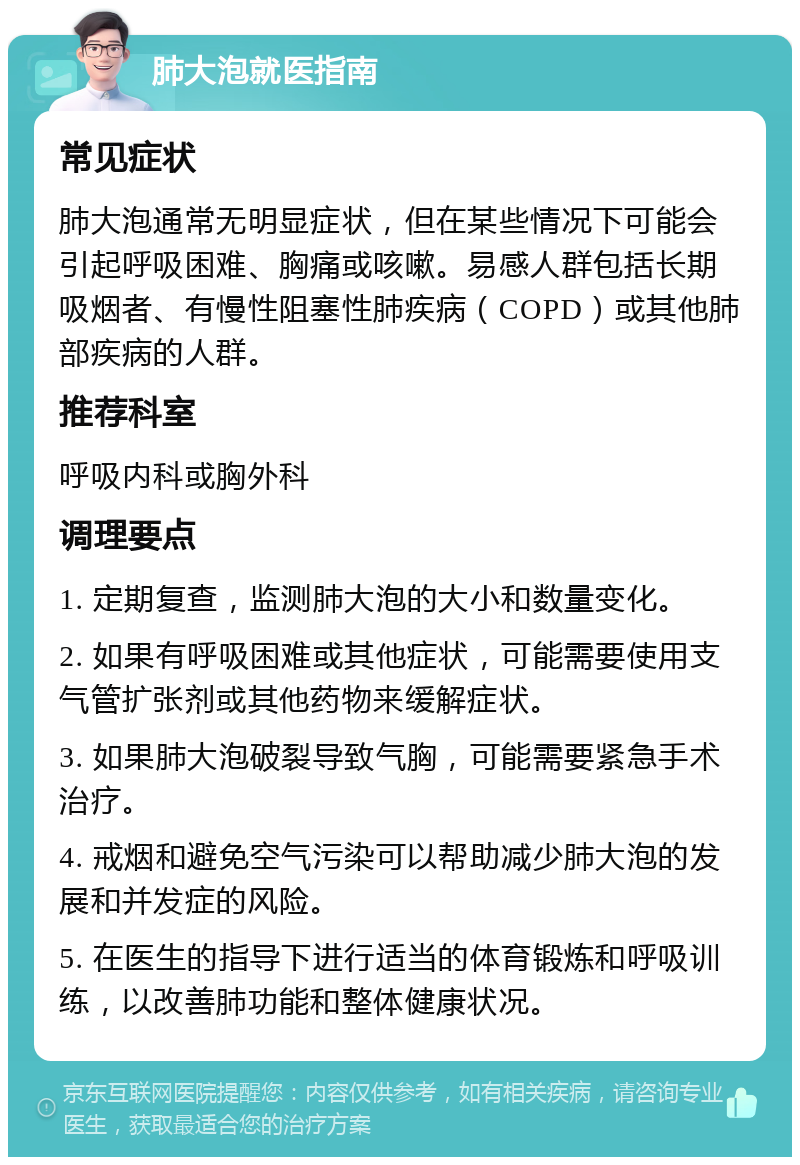 肺大泡就医指南 常见症状 肺大泡通常无明显症状，但在某些情况下可能会引起呼吸困难、胸痛或咳嗽。易感人群包括长期吸烟者、有慢性阻塞性肺疾病（COPD）或其他肺部疾病的人群。 推荐科室 呼吸内科或胸外科 调理要点 1. 定期复查，监测肺大泡的大小和数量变化。 2. 如果有呼吸困难或其他症状，可能需要使用支气管扩张剂或其他药物来缓解症状。 3. 如果肺大泡破裂导致气胸，可能需要紧急手术治疗。 4. 戒烟和避免空气污染可以帮助减少肺大泡的发展和并发症的风险。 5. 在医生的指导下进行适当的体育锻炼和呼吸训练，以改善肺功能和整体健康状况。