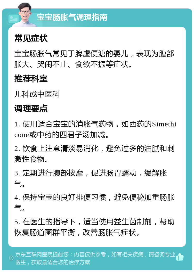 宝宝肠胀气调理指南 常见症状 宝宝肠胀气常见于脾虚便溏的婴儿，表现为腹部胀大、哭闹不止、食欲不振等症状。 推荐科室 儿科或中医科 调理要点 1. 使用适合宝宝的消胀气药物，如西药的Simethicone或中药的四君子汤加减。 2. 饮食上注意清淡易消化，避免过多的油腻和刺激性食物。 3. 定期进行腹部按摩，促进肠胃蠕动，缓解胀气。 4. 保持宝宝的良好排便习惯，避免便秘加重肠胀气。 5. 在医生的指导下，适当使用益生菌制剂，帮助恢复肠道菌群平衡，改善肠胀气症状。