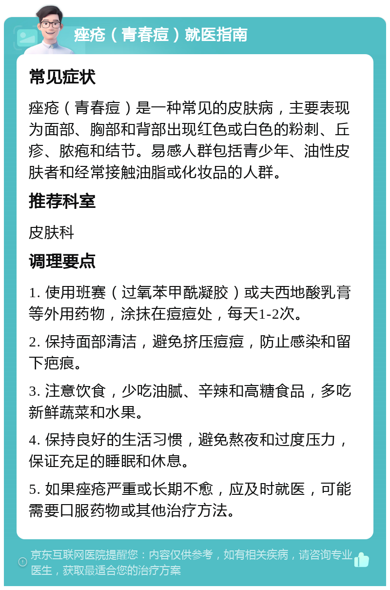 痤疮（青春痘）就医指南 常见症状 痤疮（青春痘）是一种常见的皮肤病，主要表现为面部、胸部和背部出现红色或白色的粉刺、丘疹、脓疱和结节。易感人群包括青少年、油性皮肤者和经常接触油脂或化妆品的人群。 推荐科室 皮肤科 调理要点 1. 使用班赛（过氧苯甲酰凝胶）或夫西地酸乳膏等外用药物，涂抹在痘痘处，每天1-2次。 2. 保持面部清洁，避免挤压痘痘，防止感染和留下疤痕。 3. 注意饮食，少吃油腻、辛辣和高糖食品，多吃新鲜蔬菜和水果。 4. 保持良好的生活习惯，避免熬夜和过度压力，保证充足的睡眠和休息。 5. 如果痤疮严重或长期不愈，应及时就医，可能需要口服药物或其他治疗方法。