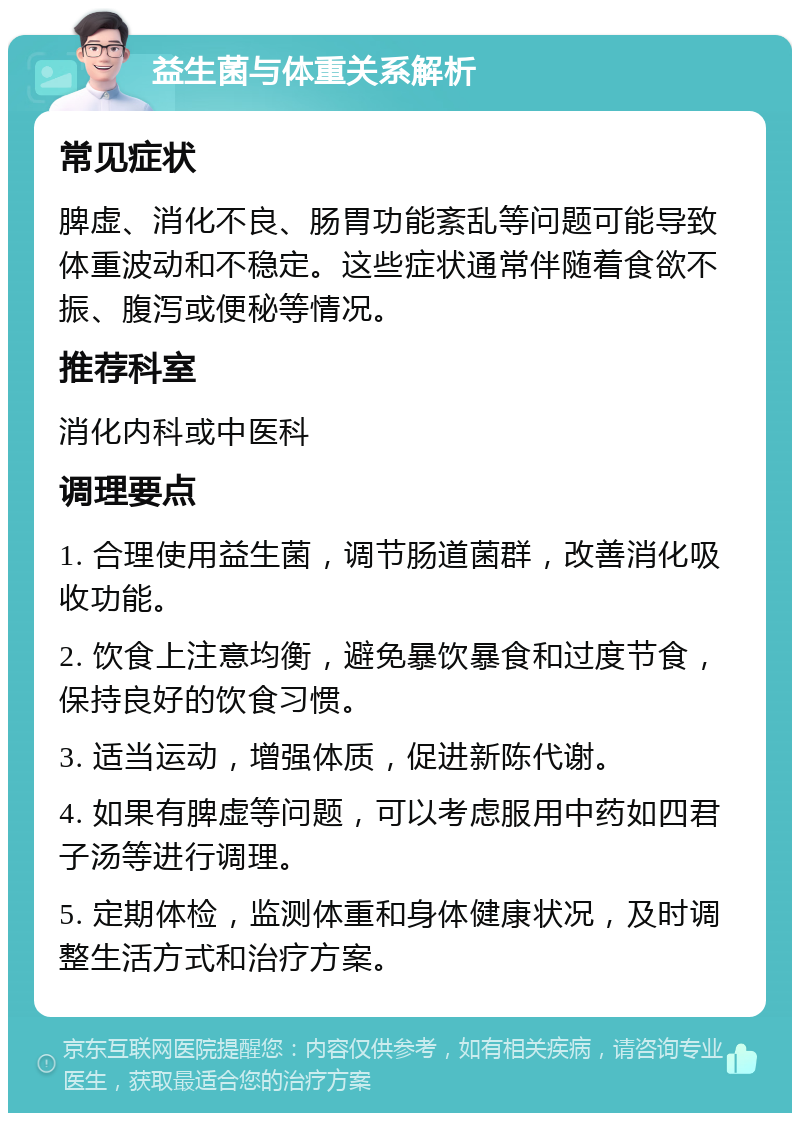 益生菌与体重关系解析 常见症状 脾虚、消化不良、肠胃功能紊乱等问题可能导致体重波动和不稳定。这些症状通常伴随着食欲不振、腹泻或便秘等情况。 推荐科室 消化内科或中医科 调理要点 1. 合理使用益生菌，调节肠道菌群，改善消化吸收功能。 2. 饮食上注意均衡，避免暴饮暴食和过度节食，保持良好的饮食习惯。 3. 适当运动，增强体质，促进新陈代谢。 4. 如果有脾虚等问题，可以考虑服用中药如四君子汤等进行调理。 5. 定期体检，监测体重和身体健康状况，及时调整生活方式和治疗方案。