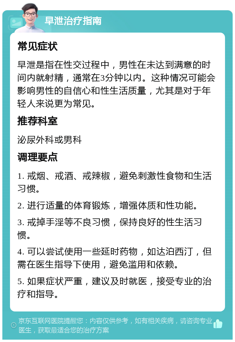 早泄治疗指南 常见症状 早泄是指在性交过程中，男性在未达到满意的时间内就射精，通常在3分钟以内。这种情况可能会影响男性的自信心和性生活质量，尤其是对于年轻人来说更为常见。 推荐科室 泌尿外科或男科 调理要点 1. 戒烟、戒酒、戒辣椒，避免刺激性食物和生活习惯。 2. 进行适量的体育锻炼，增强体质和性功能。 3. 戒掉手淫等不良习惯，保持良好的性生活习惯。 4. 可以尝试使用一些延时药物，如达泊西汀，但需在医生指导下使用，避免滥用和依赖。 5. 如果症状严重，建议及时就医，接受专业的治疗和指导。