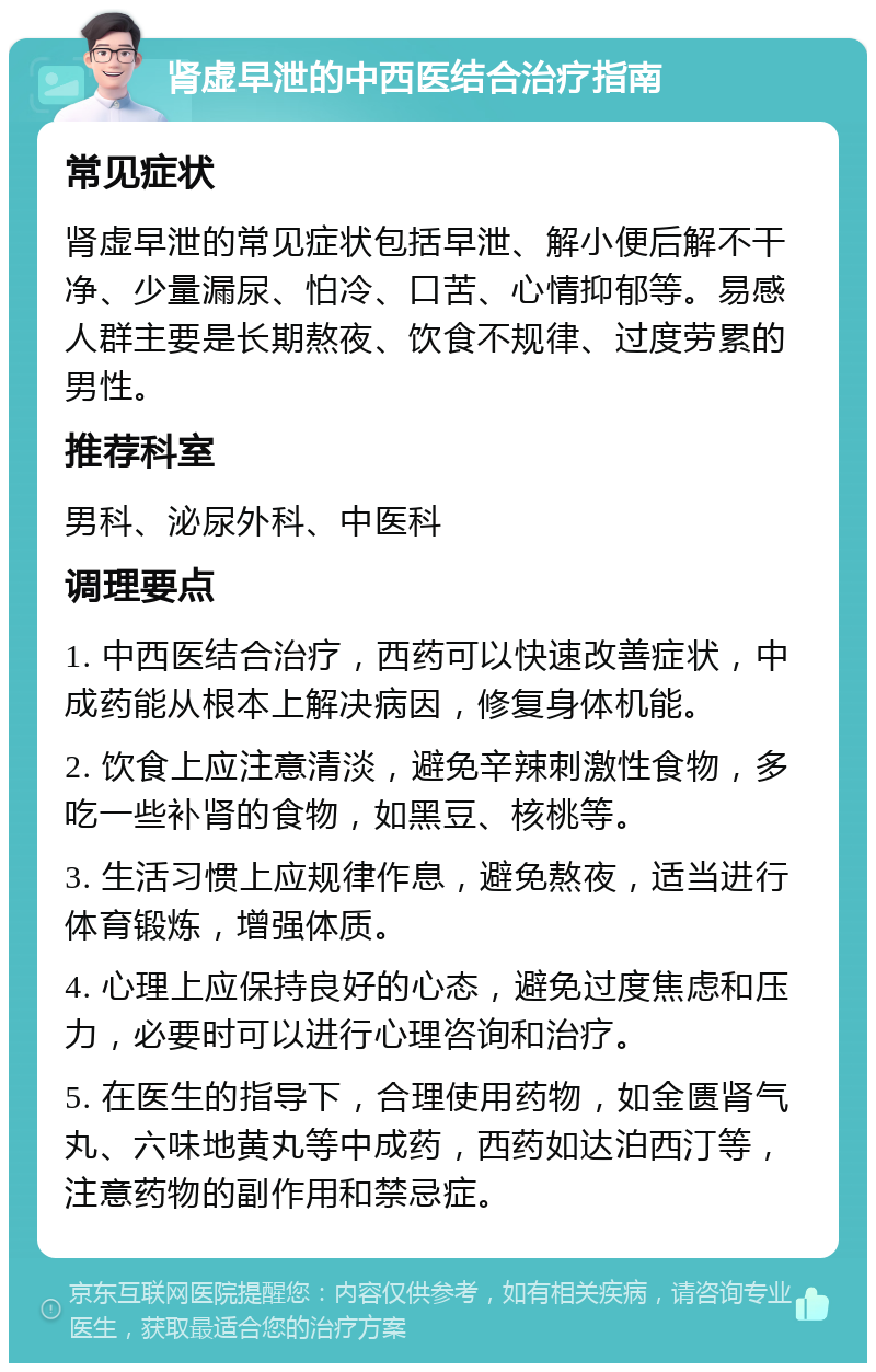 肾虚早泄的中西医结合治疗指南 常见症状 肾虚早泄的常见症状包括早泄、解小便后解不干净、少量漏尿、怕冷、口苦、心情抑郁等。易感人群主要是长期熬夜、饮食不规律、过度劳累的男性。 推荐科室 男科、泌尿外科、中医科 调理要点 1. 中西医结合治疗，西药可以快速改善症状，中成药能从根本上解决病因，修复身体机能。 2. 饮食上应注意清淡，避免辛辣刺激性食物，多吃一些补肾的食物，如黑豆、核桃等。 3. 生活习惯上应规律作息，避免熬夜，适当进行体育锻炼，增强体质。 4. 心理上应保持良好的心态，避免过度焦虑和压力，必要时可以进行心理咨询和治疗。 5. 在医生的指导下，合理使用药物，如金匮肾气丸、六味地黄丸等中成药，西药如达泊西汀等，注意药物的副作用和禁忌症。