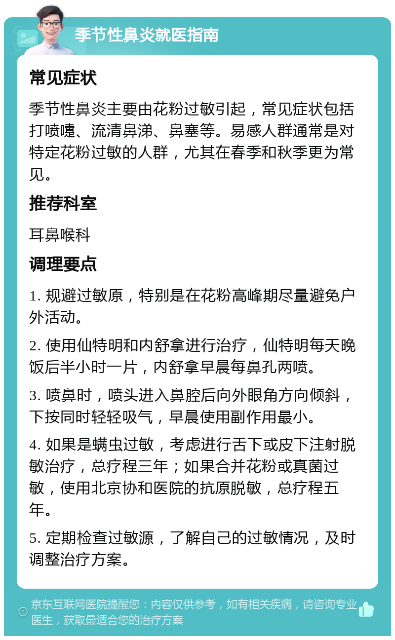 季节性鼻炎就医指南 常见症状 季节性鼻炎主要由花粉过敏引起，常见症状包括打喷嚏、流清鼻涕、鼻塞等。易感人群通常是对特定花粉过敏的人群，尤其在春季和秋季更为常见。 推荐科室 耳鼻喉科 调理要点 1. 规避过敏原，特别是在花粉高峰期尽量避免户外活动。 2. 使用仙特明和内舒拿进行治疗，仙特明每天晚饭后半小时一片，内舒拿早晨每鼻孔两喷。 3. 喷鼻时，喷头进入鼻腔后向外眼角方向倾斜，下按同时轻轻吸气，早晨使用副作用最小。 4. 如果是螨虫过敏，考虑进行舌下或皮下注射脱敏治疗，总疗程三年；如果合并花粉或真菌过敏，使用北京协和医院的抗原脱敏，总疗程五年。 5. 定期检查过敏源，了解自己的过敏情况，及时调整治疗方案。