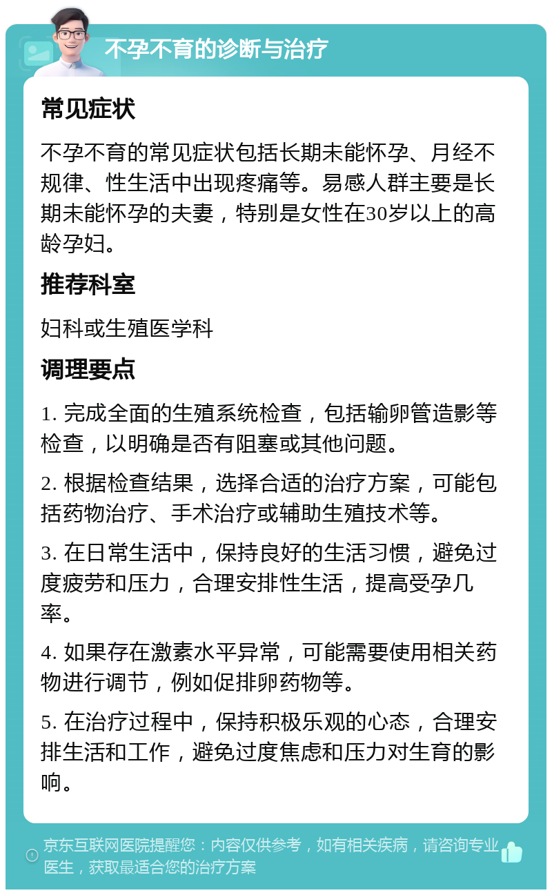 不孕不育的诊断与治疗 常见症状 不孕不育的常见症状包括长期未能怀孕、月经不规律、性生活中出现疼痛等。易感人群主要是长期未能怀孕的夫妻，特别是女性在30岁以上的高龄孕妇。 推荐科室 妇科或生殖医学科 调理要点 1. 完成全面的生殖系统检查，包括输卵管造影等检查，以明确是否有阻塞或其他问题。 2. 根据检查结果，选择合适的治疗方案，可能包括药物治疗、手术治疗或辅助生殖技术等。 3. 在日常生活中，保持良好的生活习惯，避免过度疲劳和压力，合理安排性生活，提高受孕几率。 4. 如果存在激素水平异常，可能需要使用相关药物进行调节，例如促排卵药物等。 5. 在治疗过程中，保持积极乐观的心态，合理安排生活和工作，避免过度焦虑和压力对生育的影响。