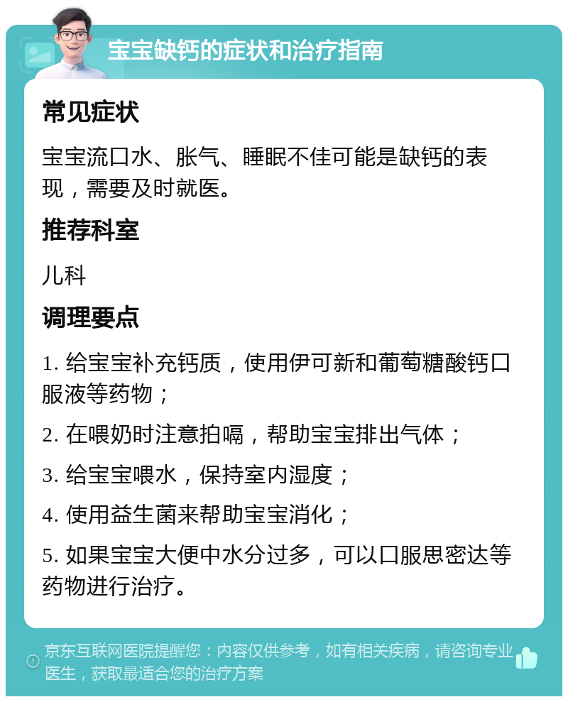 宝宝缺钙的症状和治疗指南 常见症状 宝宝流口水、胀气、睡眠不佳可能是缺钙的表现，需要及时就医。 推荐科室 儿科 调理要点 1. 给宝宝补充钙质，使用伊可新和葡萄糖酸钙口服液等药物； 2. 在喂奶时注意拍嗝，帮助宝宝排出气体； 3. 给宝宝喂水，保持室内湿度； 4. 使用益生菌来帮助宝宝消化； 5. 如果宝宝大便中水分过多，可以口服思密达等药物进行治疗。