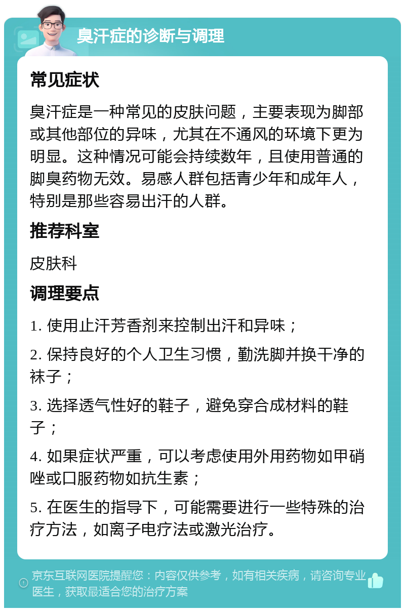 臭汗症的诊断与调理 常见症状 臭汗症是一种常见的皮肤问题，主要表现为脚部或其他部位的异味，尤其在不通风的环境下更为明显。这种情况可能会持续数年，且使用普通的脚臭药物无效。易感人群包括青少年和成年人，特别是那些容易出汗的人群。 推荐科室 皮肤科 调理要点 1. 使用止汗芳香剂来控制出汗和异味； 2. 保持良好的个人卫生习惯，勤洗脚并换干净的袜子； 3. 选择透气性好的鞋子，避免穿合成材料的鞋子； 4. 如果症状严重，可以考虑使用外用药物如甲硝唑或口服药物如抗生素； 5. 在医生的指导下，可能需要进行一些特殊的治疗方法，如离子电疗法或激光治疗。