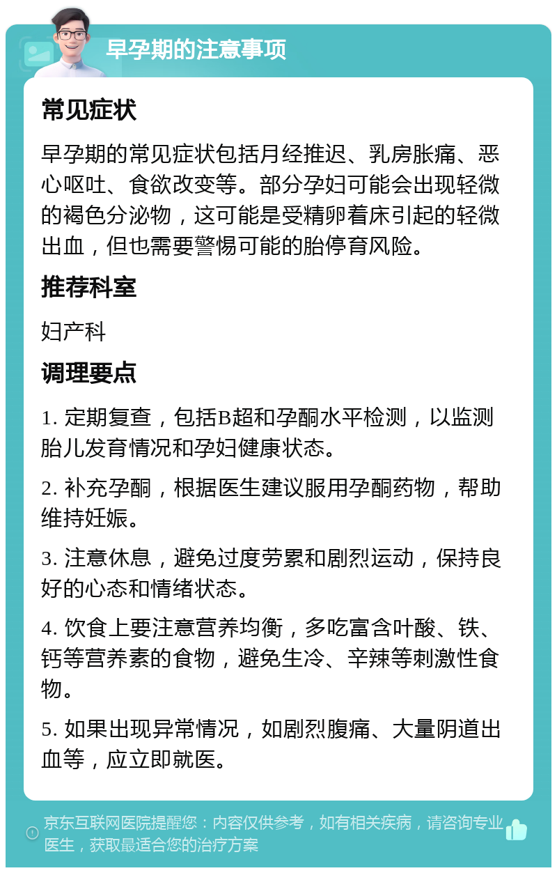 早孕期的注意事项 常见症状 早孕期的常见症状包括月经推迟、乳房胀痛、恶心呕吐、食欲改变等。部分孕妇可能会出现轻微的褐色分泌物，这可能是受精卵着床引起的轻微出血，但也需要警惕可能的胎停育风险。 推荐科室 妇产科 调理要点 1. 定期复查，包括B超和孕酮水平检测，以监测胎儿发育情况和孕妇健康状态。 2. 补充孕酮，根据医生建议服用孕酮药物，帮助维持妊娠。 3. 注意休息，避免过度劳累和剧烈运动，保持良好的心态和情绪状态。 4. 饮食上要注意营养均衡，多吃富含叶酸、铁、钙等营养素的食物，避免生冷、辛辣等刺激性食物。 5. 如果出现异常情况，如剧烈腹痛、大量阴道出血等，应立即就医。