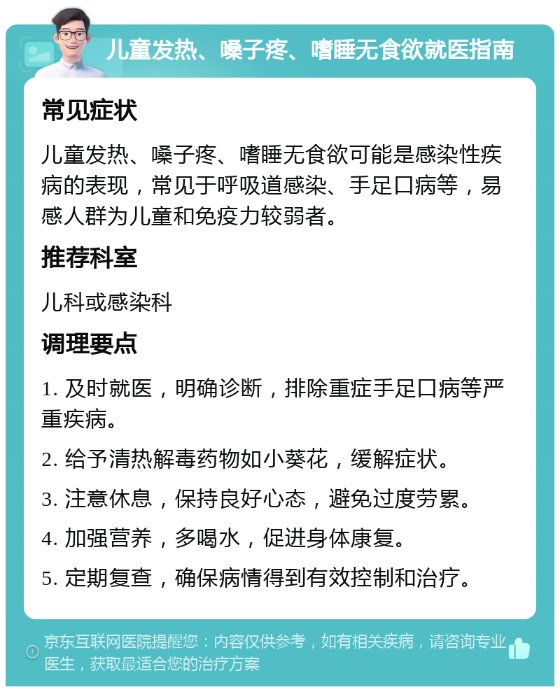 儿童发热、嗓子疼、嗜睡无食欲就医指南 常见症状 儿童发热、嗓子疼、嗜睡无食欲可能是感染性疾病的表现，常见于呼吸道感染、手足口病等，易感人群为儿童和免疫力较弱者。 推荐科室 儿科或感染科 调理要点 1. 及时就医，明确诊断，排除重症手足口病等严重疾病。 2. 给予清热解毒药物如小葵花，缓解症状。 3. 注意休息，保持良好心态，避免过度劳累。 4. 加强营养，多喝水，促进身体康复。 5. 定期复查，确保病情得到有效控制和治疗。