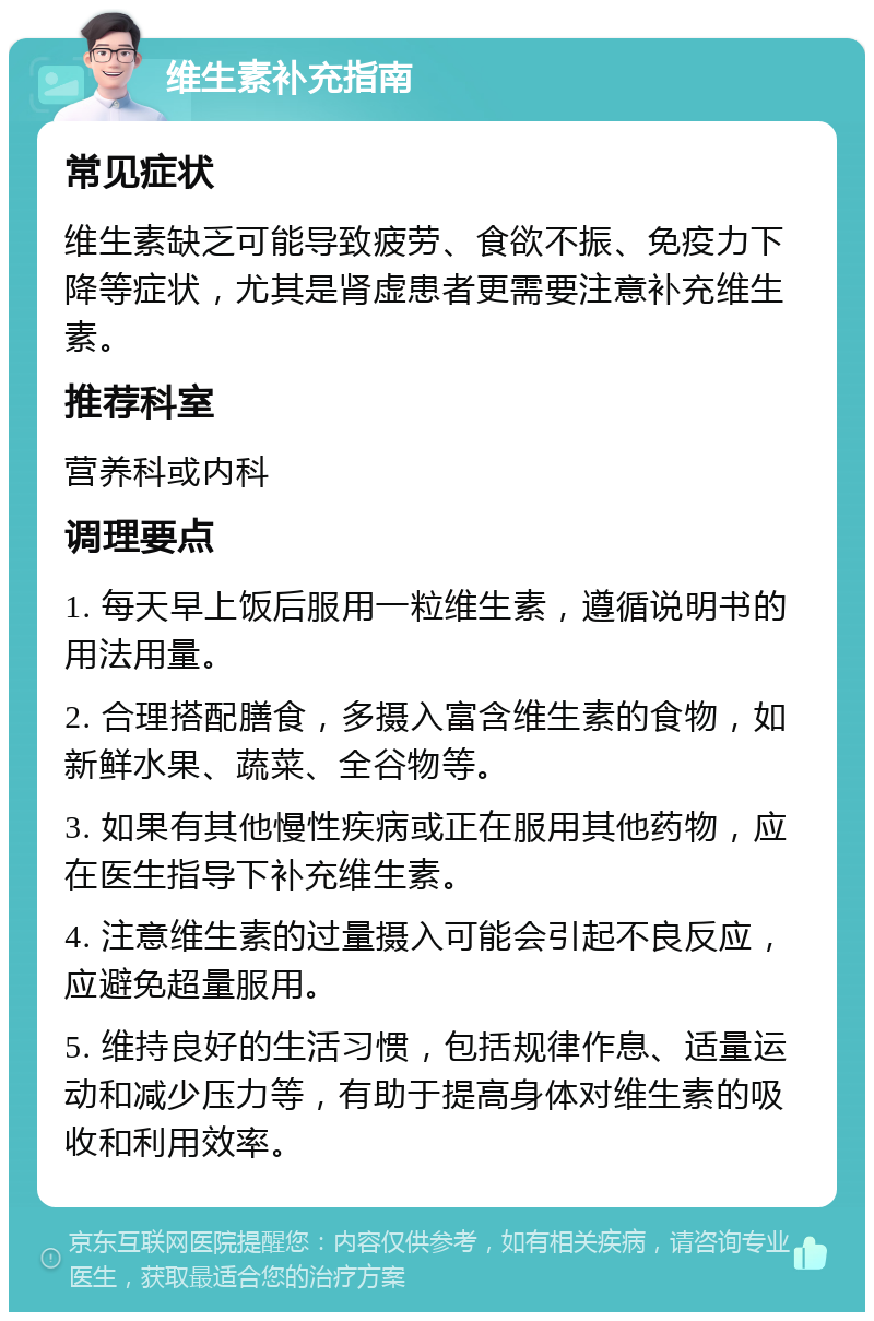 维生素补充指南 常见症状 维生素缺乏可能导致疲劳、食欲不振、免疫力下降等症状，尤其是肾虚患者更需要注意补充维生素。 推荐科室 营养科或内科 调理要点 1. 每天早上饭后服用一粒维生素，遵循说明书的用法用量。 2. 合理搭配膳食，多摄入富含维生素的食物，如新鲜水果、蔬菜、全谷物等。 3. 如果有其他慢性疾病或正在服用其他药物，应在医生指导下补充维生素。 4. 注意维生素的过量摄入可能会引起不良反应，应避免超量服用。 5. 维持良好的生活习惯，包括规律作息、适量运动和减少压力等，有助于提高身体对维生素的吸收和利用效率。