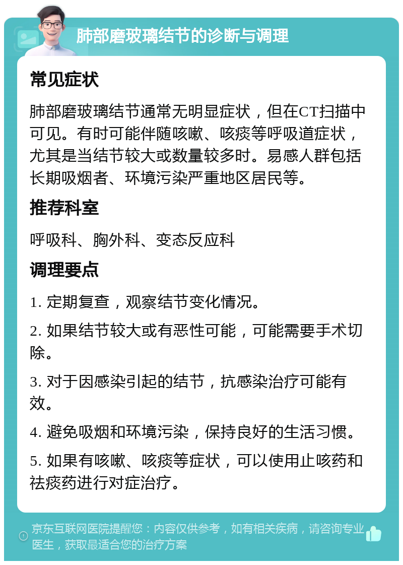 肺部磨玻璃结节的诊断与调理 常见症状 肺部磨玻璃结节通常无明显症状，但在CT扫描中可见。有时可能伴随咳嗽、咳痰等呼吸道症状，尤其是当结节较大或数量较多时。易感人群包括长期吸烟者、环境污染严重地区居民等。 推荐科室 呼吸科、胸外科、变态反应科 调理要点 1. 定期复查，观察结节变化情况。 2. 如果结节较大或有恶性可能，可能需要手术切除。 3. 对于因感染引起的结节，抗感染治疗可能有效。 4. 避免吸烟和环境污染，保持良好的生活习惯。 5. 如果有咳嗽、咳痰等症状，可以使用止咳药和祛痰药进行对症治疗。