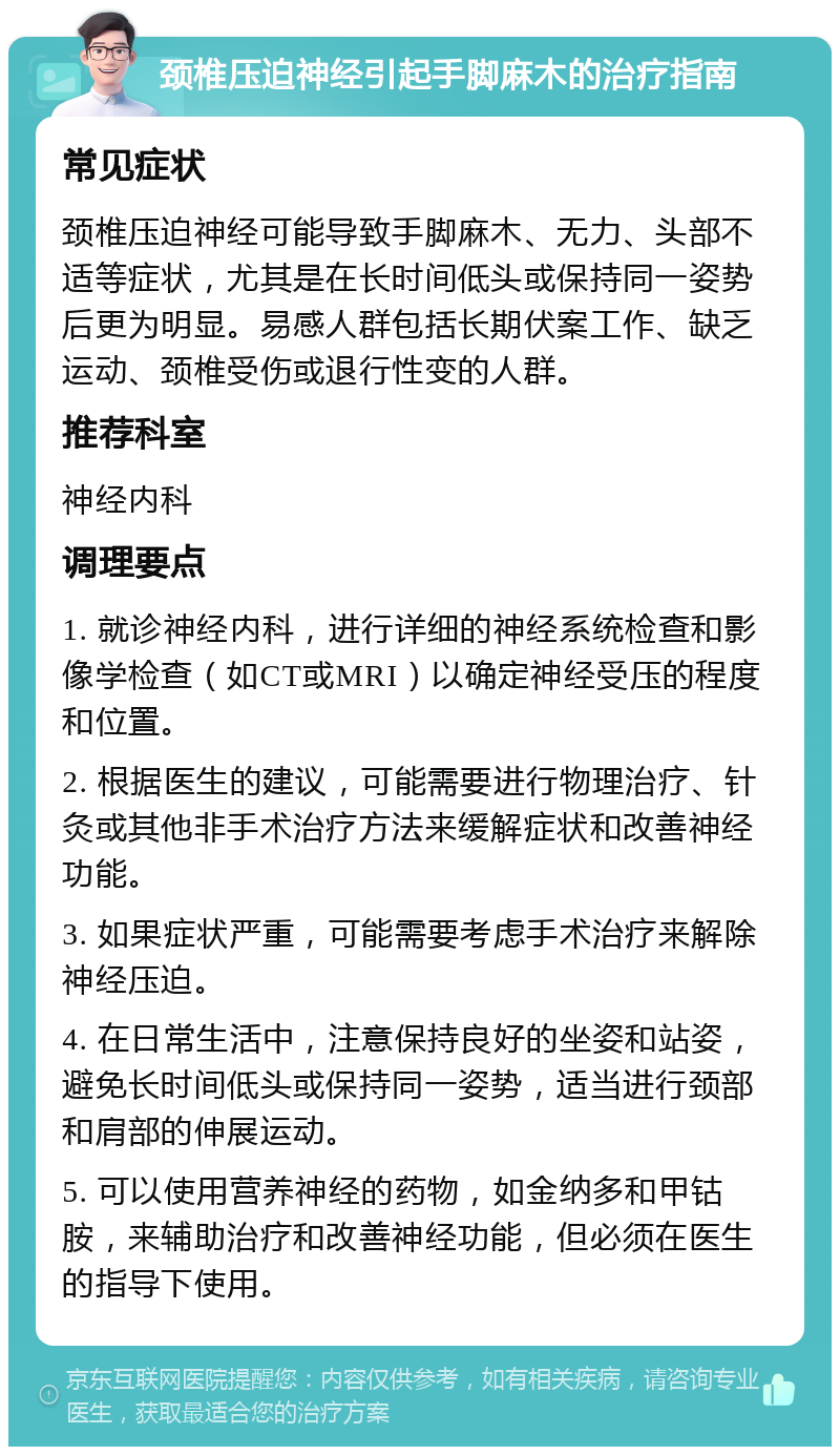 颈椎压迫神经引起手脚麻木的治疗指南 常见症状 颈椎压迫神经可能导致手脚麻木、无力、头部不适等症状，尤其是在长时间低头或保持同一姿势后更为明显。易感人群包括长期伏案工作、缺乏运动、颈椎受伤或退行性变的人群。 推荐科室 神经内科 调理要点 1. 就诊神经内科，进行详细的神经系统检查和影像学检查（如CT或MRI）以确定神经受压的程度和位置。 2. 根据医生的建议，可能需要进行物理治疗、针灸或其他非手术治疗方法来缓解症状和改善神经功能。 3. 如果症状严重，可能需要考虑手术治疗来解除神经压迫。 4. 在日常生活中，注意保持良好的坐姿和站姿，避免长时间低头或保持同一姿势，适当进行颈部和肩部的伸展运动。 5. 可以使用营养神经的药物，如金纳多和甲钴胺，来辅助治疗和改善神经功能，但必须在医生的指导下使用。