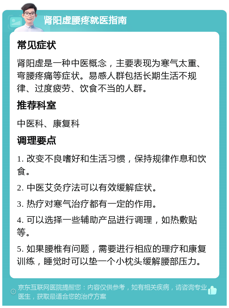 肾阳虚腰疼就医指南 常见症状 肾阳虚是一种中医概念，主要表现为寒气太重、弯腰疼痛等症状。易感人群包括长期生活不规律、过度疲劳、饮食不当的人群。 推荐科室 中医科、康复科 调理要点 1. 改变不良嗜好和生活习惯，保持规律作息和饮食。 2. 中医艾灸疗法可以有效缓解症状。 3. 热疗对寒气治疗都有一定的作用。 4. 可以选择一些辅助产品进行调理，如热敷贴等。 5. 如果腰椎有问题，需要进行相应的理疗和康复训练，睡觉时可以垫一个小枕头缓解腰部压力。