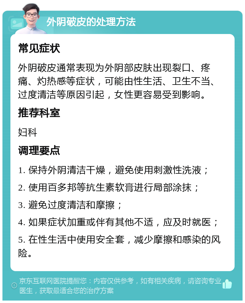 外阴破皮的处理方法 常见症状 外阴破皮通常表现为外阴部皮肤出现裂口、疼痛、灼热感等症状，可能由性生活、卫生不当、过度清洁等原因引起，女性更容易受到影响。 推荐科室 妇科 调理要点 1. 保持外阴清洁干燥，避免使用刺激性洗液； 2. 使用百多邦等抗生素软膏进行局部涂抹； 3. 避免过度清洁和摩擦； 4. 如果症状加重或伴有其他不适，应及时就医； 5. 在性生活中使用安全套，减少摩擦和感染的风险。