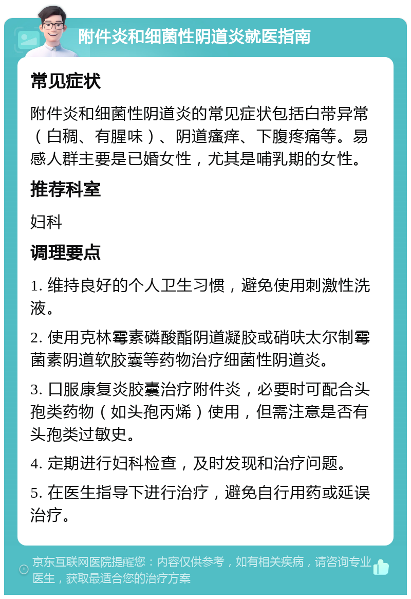 附件炎和细菌性阴道炎就医指南 常见症状 附件炎和细菌性阴道炎的常见症状包括白带异常（白稠、有腥味）、阴道瘙痒、下腹疼痛等。易感人群主要是已婚女性，尤其是哺乳期的女性。 推荐科室 妇科 调理要点 1. 维持良好的个人卫生习惯，避免使用刺激性洗液。 2. 使用克林霉素磷酸酯阴道凝胶或硝呋太尔制霉菌素阴道软胶囊等药物治疗细菌性阴道炎。 3. 口服康复炎胶囊治疗附件炎，必要时可配合头孢类药物（如头孢丙烯）使用，但需注意是否有头孢类过敏史。 4. 定期进行妇科检查，及时发现和治疗问题。 5. 在医生指导下进行治疗，避免自行用药或延误治疗。