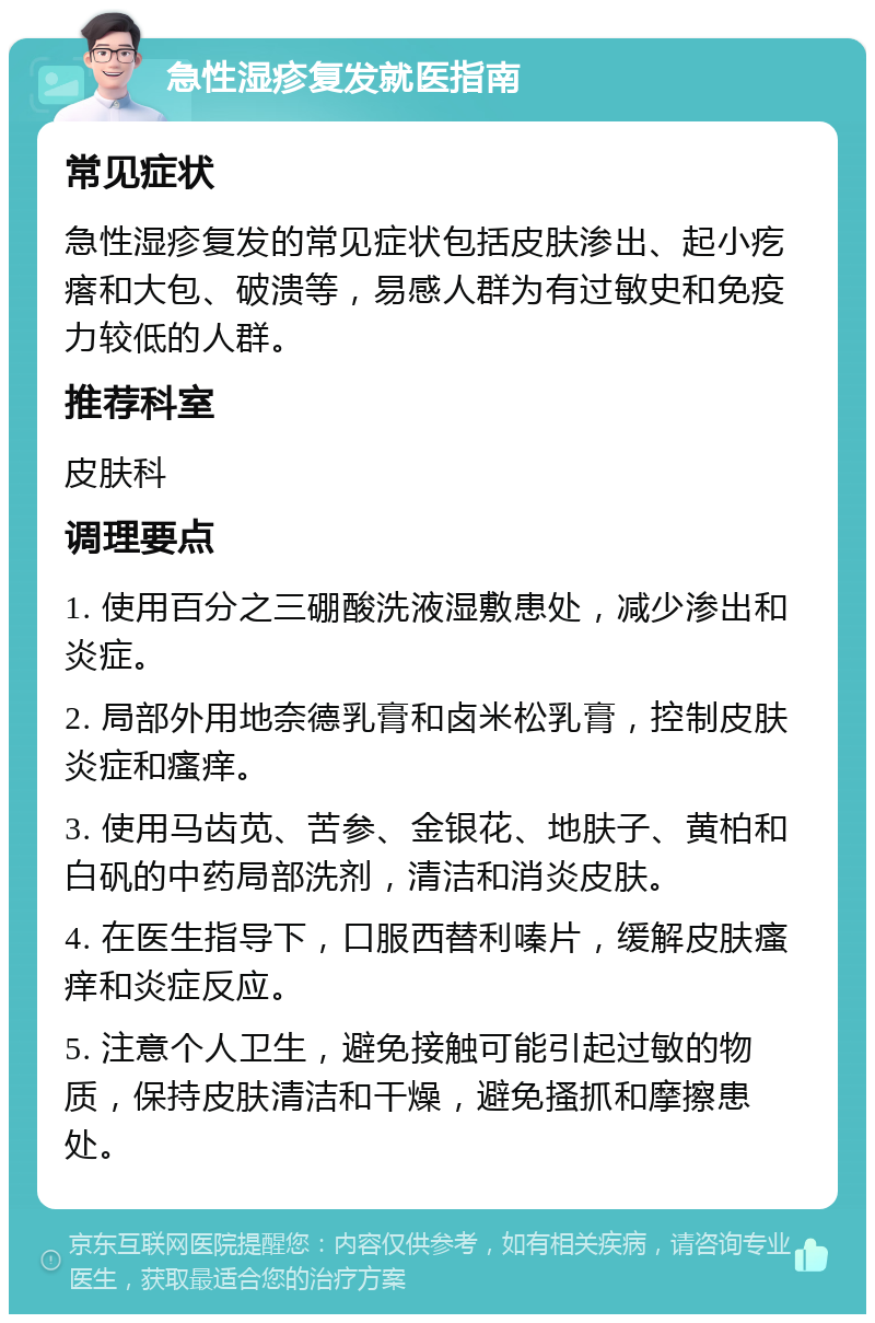 急性湿疹复发就医指南 常见症状 急性湿疹复发的常见症状包括皮肤渗出、起小疙瘩和大包、破溃等，易感人群为有过敏史和免疫力较低的人群。 推荐科室 皮肤科 调理要点 1. 使用百分之三硼酸洗液湿敷患处，减少渗出和炎症。 2. 局部外用地奈德乳膏和卤米松乳膏，控制皮肤炎症和瘙痒。 3. 使用马齿苋、苦参、金银花、地肤子、黄柏和白矾的中药局部洗剂，清洁和消炎皮肤。 4. 在医生指导下，口服西替利嗪片，缓解皮肤瘙痒和炎症反应。 5. 注意个人卫生，避免接触可能引起过敏的物质，保持皮肤清洁和干燥，避免搔抓和摩擦患处。