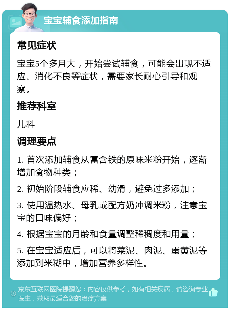 宝宝辅食添加指南 常见症状 宝宝5个多月大，开始尝试辅食，可能会出现不适应、消化不良等症状，需要家长耐心引导和观察。 推荐科室 儿科 调理要点 1. 首次添加辅食从富含铁的原味米粉开始，逐渐增加食物种类； 2. 初始阶段辅食应稀、幼滑，避免过多添加； 3. 使用温热水、母乳或配方奶冲调米粉，注意宝宝的口味偏好； 4. 根据宝宝的月龄和食量调整稀稠度和用量； 5. 在宝宝适应后，可以将菜泥、肉泥、蛋黄泥等添加到米糊中，增加营养多样性。