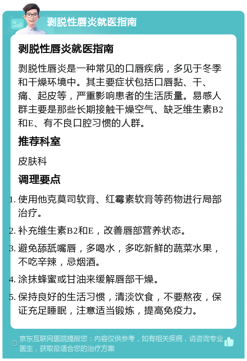 剥脱性唇炎就医指南 剥脱性唇炎就医指南 剥脱性唇炎是一种常见的口唇疾病，多见于冬季和干燥环境中。其主要症状包括口唇黏、干、痛、起皮等，严重影响患者的生活质量。易感人群主要是那些长期接触干燥空气、缺乏维生素B2和E、有不良口腔习惯的人群。 推荐科室 皮肤科 调理要点 使用他克莫司软膏、红霉素软膏等药物进行局部治疗。 补充维生素B2和E，改善唇部营养状态。 避免舔舐嘴唇，多喝水，多吃新鲜的蔬菜水果，不吃辛辣，忌烟酒。 涂抹蜂蜜或甘油来缓解唇部干燥。 保持良好的生活习惯，清淡饮食，不要熬夜，保证充足睡眠，注意适当锻炼，提高免疫力。