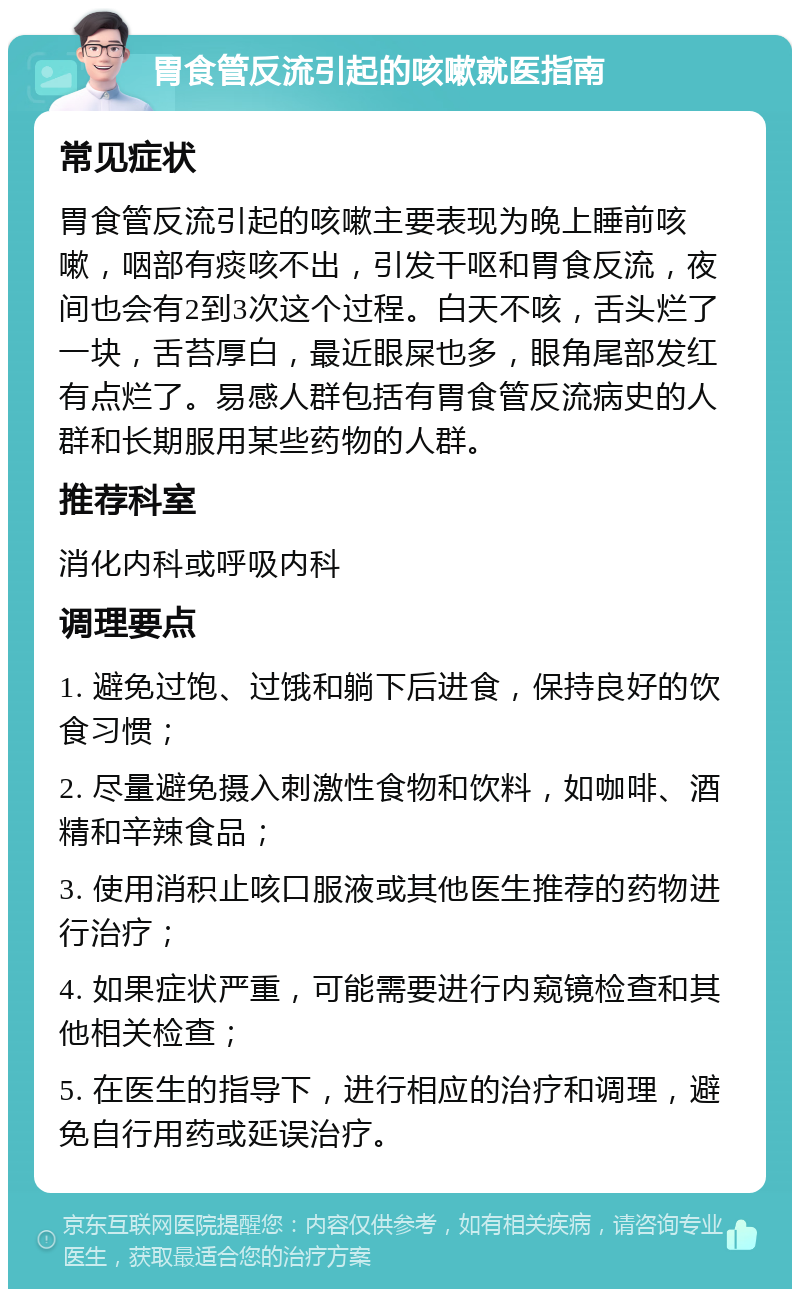 胃食管反流引起的咳嗽就医指南 常见症状 胃食管反流引起的咳嗽主要表现为晚上睡前咳嗽，咽部有痰咳不出，引发干呕和胃食反流，夜间也会有2到3次这个过程。白天不咳，舌头烂了一块，舌苔厚白，最近眼屎也多，眼角尾部发红有点烂了。易感人群包括有胃食管反流病史的人群和长期服用某些药物的人群。 推荐科室 消化内科或呼吸内科 调理要点 1. 避免过饱、过饿和躺下后进食，保持良好的饮食习惯； 2. 尽量避免摄入刺激性食物和饮料，如咖啡、酒精和辛辣食品； 3. 使用消积止咳口服液或其他医生推荐的药物进行治疗； 4. 如果症状严重，可能需要进行内窥镜检查和其他相关检查； 5. 在医生的指导下，进行相应的治疗和调理，避免自行用药或延误治疗。