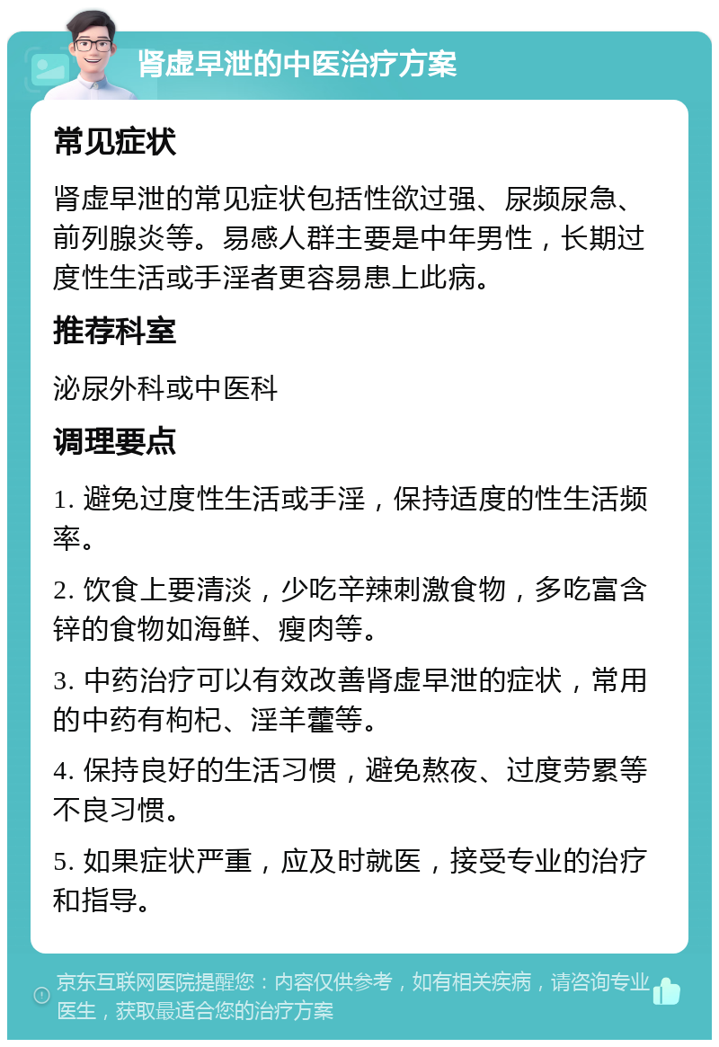 肾虚早泄的中医治疗方案 常见症状 肾虚早泄的常见症状包括性欲过强、尿频尿急、前列腺炎等。易感人群主要是中年男性，长期过度性生活或手淫者更容易患上此病。 推荐科室 泌尿外科或中医科 调理要点 1. 避免过度性生活或手淫，保持适度的性生活频率。 2. 饮食上要清淡，少吃辛辣刺激食物，多吃富含锌的食物如海鲜、瘦肉等。 3. 中药治疗可以有效改善肾虚早泄的症状，常用的中药有枸杞、淫羊藿等。 4. 保持良好的生活习惯，避免熬夜、过度劳累等不良习惯。 5. 如果症状严重，应及时就医，接受专业的治疗和指导。