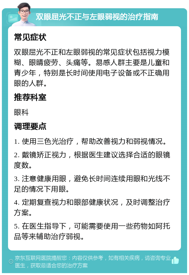 双眼屈光不正与左眼弱视的治疗指南 常见症状 双眼屈光不正和左眼弱视的常见症状包括视力模糊、眼睛疲劳、头痛等。易感人群主要是儿童和青少年，特别是长时间使用电子设备或不正确用眼的人群。 推荐科室 眼科 调理要点 1. 使用三色光治疗，帮助改善视力和弱视情况。 2. 戴镜矫正视力，根据医生建议选择合适的眼镜度数。 3. 注意健康用眼，避免长时间连续用眼和光线不足的情况下用眼。 4. 定期复查视力和眼部健康状况，及时调整治疗方案。 5. 在医生指导下，可能需要使用一些药物如阿托品等来辅助治疗弱视。