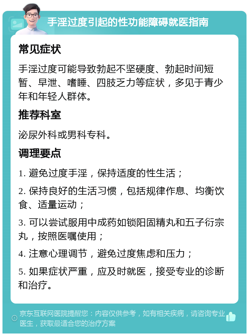 手淫过度引起的性功能障碍就医指南 常见症状 手淫过度可能导致勃起不坚硬度、勃起时间短暂、早泄、嗜睡、四肢乏力等症状，多见于青少年和年轻人群体。 推荐科室 泌尿外科或男科专科。 调理要点 1. 避免过度手淫，保持适度的性生活； 2. 保持良好的生活习惯，包括规律作息、均衡饮食、适量运动； 3. 可以尝试服用中成药如锁阳固精丸和五子衍宗丸，按照医嘱使用； 4. 注意心理调节，避免过度焦虑和压力； 5. 如果症状严重，应及时就医，接受专业的诊断和治疗。