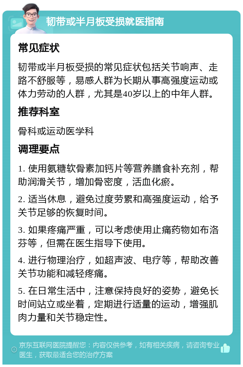 韧带或半月板受损就医指南 常见症状 韧带或半月板受损的常见症状包括关节响声、走路不舒服等，易感人群为长期从事高强度运动或体力劳动的人群，尤其是40岁以上的中年人群。 推荐科室 骨科或运动医学科 调理要点 1. 使用氨糖软骨素加钙片等营养膳食补充剂，帮助润滑关节，增加骨密度，活血化瘀。 2. 适当休息，避免过度劳累和高强度运动，给予关节足够的恢复时间。 3. 如果疼痛严重，可以考虑使用止痛药物如布洛芬等，但需在医生指导下使用。 4. 进行物理治疗，如超声波、电疗等，帮助改善关节功能和减轻疼痛。 5. 在日常生活中，注意保持良好的姿势，避免长时间站立或坐着，定期进行适量的运动，增强肌肉力量和关节稳定性。