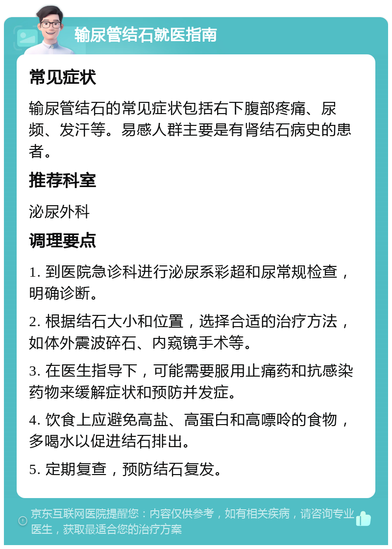 输尿管结石就医指南 常见症状 输尿管结石的常见症状包括右下腹部疼痛、尿频、发汗等。易感人群主要是有肾结石病史的患者。 推荐科室 泌尿外科 调理要点 1. 到医院急诊科进行泌尿系彩超和尿常规检查，明确诊断。 2. 根据结石大小和位置，选择合适的治疗方法，如体外震波碎石、内窥镜手术等。 3. 在医生指导下，可能需要服用止痛药和抗感染药物来缓解症状和预防并发症。 4. 饮食上应避免高盐、高蛋白和高嘌呤的食物，多喝水以促进结石排出。 5. 定期复查，预防结石复发。