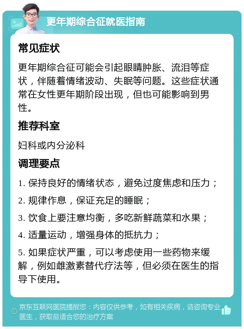 更年期综合征就医指南 常见症状 更年期综合征可能会引起眼睛肿胀、流泪等症状，伴随着情绪波动、失眠等问题。这些症状通常在女性更年期阶段出现，但也可能影响到男性。 推荐科室 妇科或内分泌科 调理要点 1. 保持良好的情绪状态，避免过度焦虑和压力； 2. 规律作息，保证充足的睡眠； 3. 饮食上要注意均衡，多吃新鲜蔬菜和水果； 4. 适量运动，增强身体的抵抗力； 5. 如果症状严重，可以考虑使用一些药物来缓解，例如雌激素替代疗法等，但必须在医生的指导下使用。