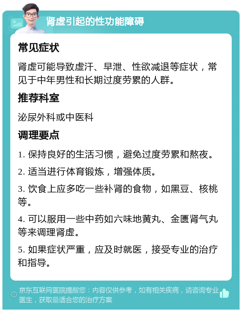 肾虚引起的性功能障碍 常见症状 肾虚可能导致虚汗、早泄、性欲减退等症状，常见于中年男性和长期过度劳累的人群。 推荐科室 泌尿外科或中医科 调理要点 1. 保持良好的生活习惯，避免过度劳累和熬夜。 2. 适当进行体育锻炼，增强体质。 3. 饮食上应多吃一些补肾的食物，如黑豆、核桃等。 4. 可以服用一些中药如六味地黄丸、金匮肾气丸等来调理肾虚。 5. 如果症状严重，应及时就医，接受专业的治疗和指导。