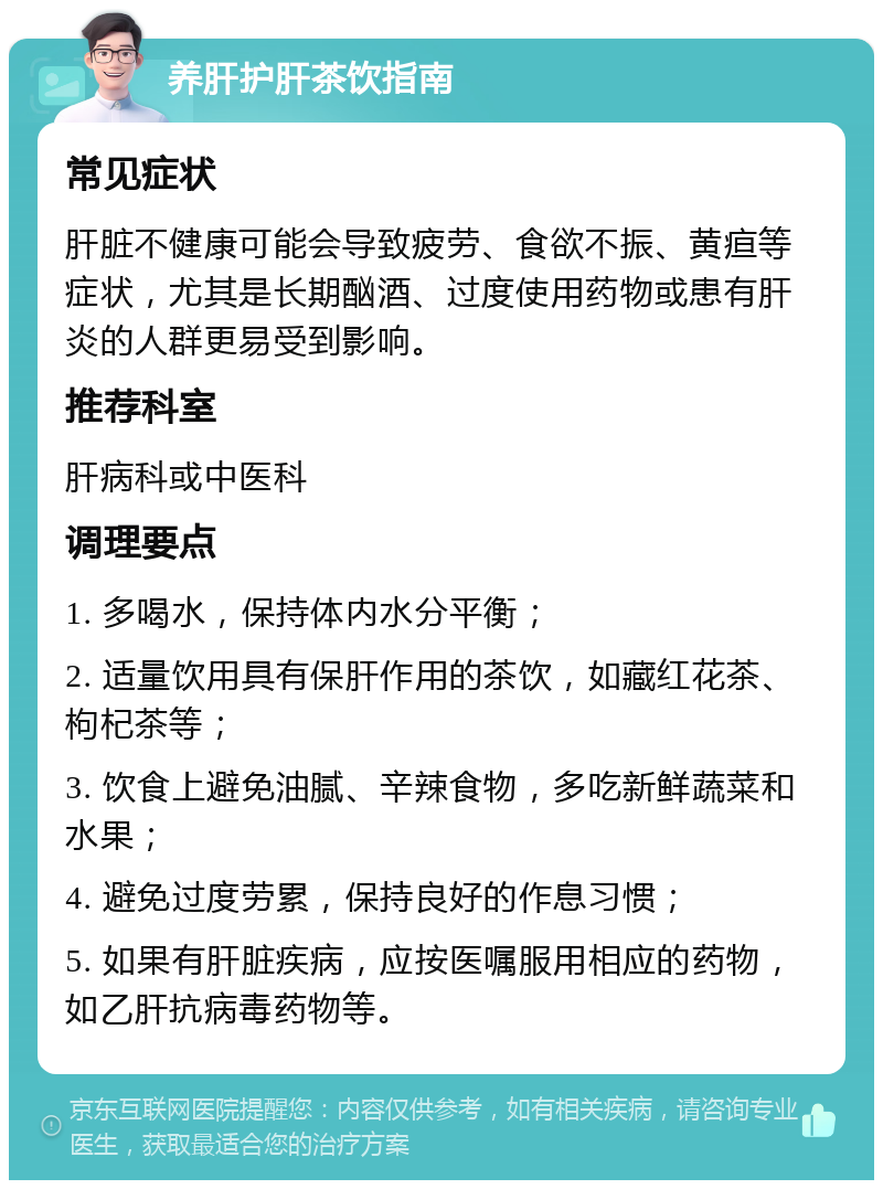 养肝护肝茶饮指南 常见症状 肝脏不健康可能会导致疲劳、食欲不振、黄疸等症状，尤其是长期酗酒、过度使用药物或患有肝炎的人群更易受到影响。 推荐科室 肝病科或中医科 调理要点 1. 多喝水，保持体内水分平衡； 2. 适量饮用具有保肝作用的茶饮，如藏红花茶、枸杞茶等； 3. 饮食上避免油腻、辛辣食物，多吃新鲜蔬菜和水果； 4. 避免过度劳累，保持良好的作息习惯； 5. 如果有肝脏疾病，应按医嘱服用相应的药物，如乙肝抗病毒药物等。